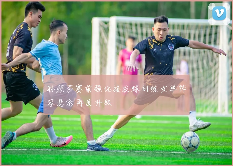 孙颖莎赛前强化接发球训练女单阵容悬念再度升级