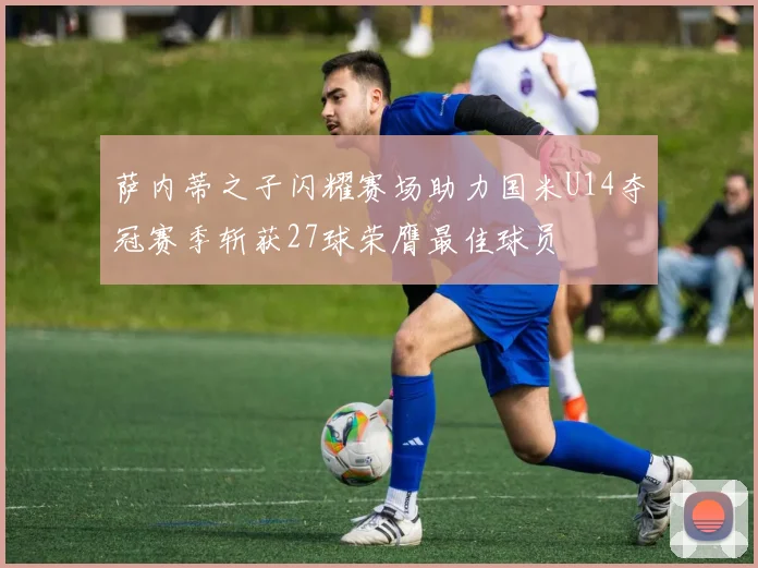 萨内蒂之子闪耀赛场助力国米U14夺冠赛季斩获27球荣膺最佳球员