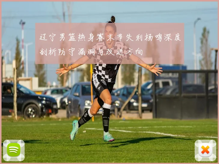 辽宁男篮热身赛末节失利杨鸣深度剖析防守漏洞与改进方向